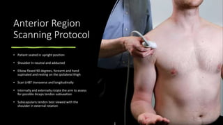 Anterior Region
Scanning Protocol
• Patient seated in upright position
• Shoulder In neutral and adducted
• Elbow flexed 90 degrees, forearm and hand
supinated and resting on the ipsilateral thigh
• Scan LHBT transverse and longitudinally
• Internally and externally rotate the arm to assess
for possible biceps tendon subluxation
• Subscapularis tendon best viewed with the
shoulder in external rotation
 