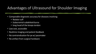 Advantages of Ultrasound for Shoulder Imaging
• Comparable diagnostic accuracy for diseases involving:
• Rotator cuff
• Subacromial subdeltoid bursa
• long head of the biceps tendon
• Low cost, accessible
• Realtime imaging and patient feedback
• No contraindication for px w/ pacemaker
• No artifact from surgical hardware
 