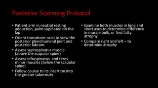 Posterior Scanning Protocol
• Patient arm in neutral resting
adduction, palm supinated on the
lap
• Orient transducer axial to view the
posterior glenohumeral joint and
posterior labrum
• Assess supraspinatus muscle
(above the scapular spine)
• Assess infraspinatus and teres
minor muscles (below the scapular
spine)
• Follow course to its insertion into
the greater tuberosity
• Examine both muscles in long and
short axes to determine difference
in muscle bulk, or find fatty
atrophy.
• Compare right and left – to
determine atrophy
 