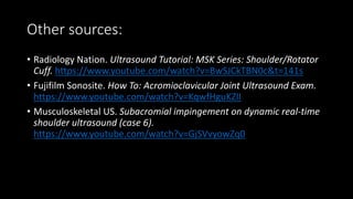 Other sources:
• Radiology Nation. Ultrasound Tutorial: MSK Series: Shoulder/Rotator
Cuff. https://www.youtube.com/watch?v=BwSJCkTBN0c&t=141s
• Fujifilm Sonosite. How To: Acromioclavicular Joint Ultrasound Exam.
https://www.youtube.com/watch?v=KqwfHguKZlI
• Musculoskeletal US. Subacromial impingement on dynamic real-time
shoulder ultrasound (case 6).
https://www.youtube.com/watch?v=GjSVvyowZq0
 