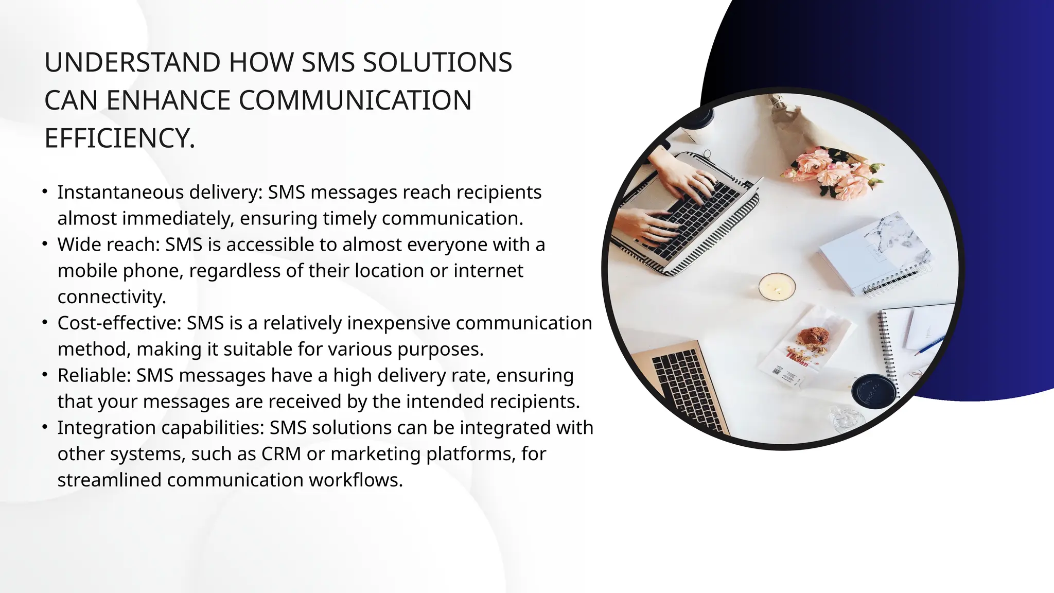 UNDERSTAND HOW SMS SOLUTIONS
CAN ENHANCE COMMUNICATION
EFFICIENCY.
• Instantaneous delivery: SMS messages reach recipients
almost immediately, ensuring timely communication.
• Wide reach: SMS is accessible to almost everyone with a
mobile phone, regardless of their location or internet
connectivity.
• Cost-effective: SMS is a relatively inexpensive communication
method, making it suitable for various purposes.
• Reliable: SMS messages have a high delivery rate, ensuring
that your messages are received by the intended recipients.
• Integration capabilities: SMS solutions can be integrated with
other systems, such as CRM or marketing platforms, for
streamlined communication workflows.
 