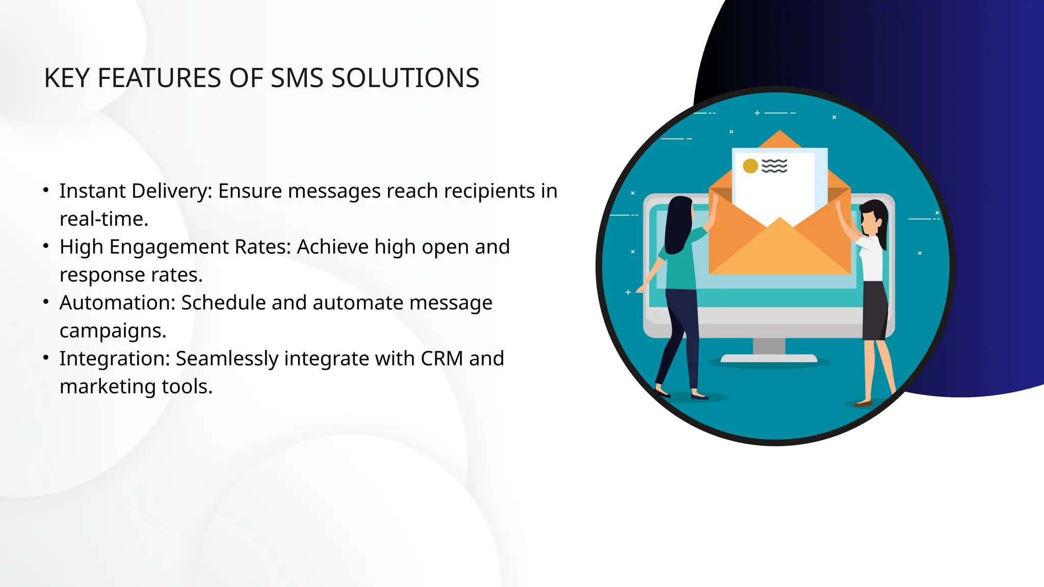 KEY FEATURES OF SMS SOLUTIONS
• Instant Delivery: Ensure messages reach recipients in
real-time.
• High Engagement Rates: Achieve high open and
response rates.
• Automation: Schedule and automate message
campaigns.
• Integration: Seamlessly integrate with CRM and
marketing tools.
 