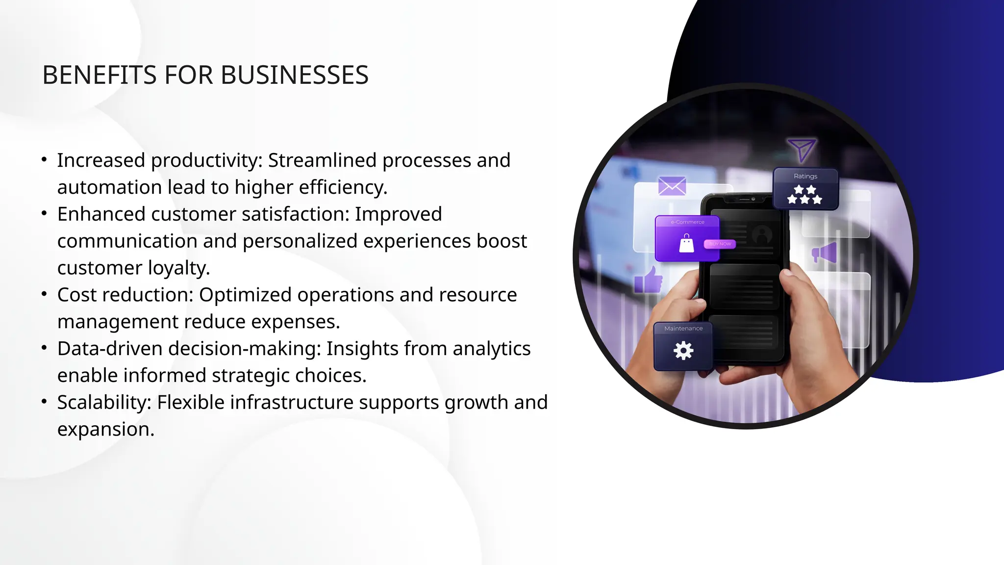 BENEFITS FOR BUSINESSES
• Increased productivity: Streamlined processes and
automation lead to higher efficiency.
• Enhanced customer satisfaction: Improved
communication and personalized experiences boost
customer loyalty.
• Cost reduction: Optimized operations and resource
management reduce expenses.
• Data-driven decision-making: Insights from analytics
enable informed strategic choices.
• Scalability: Flexible infrastructure supports growth and
expansion.
 