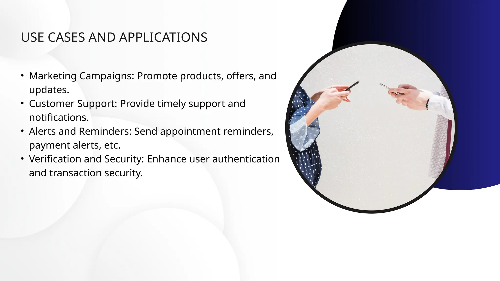 USE CASES AND APPLICATIONS
• Marketing Campaigns: Promote products, offers, and
updates.
• Customer Support: Provide timely support and
notifications.
• Alerts and Reminders: Send appointment reminders,
payment alerts, etc.
• Verification and Security: Enhance user authentication
and transaction security.
 
