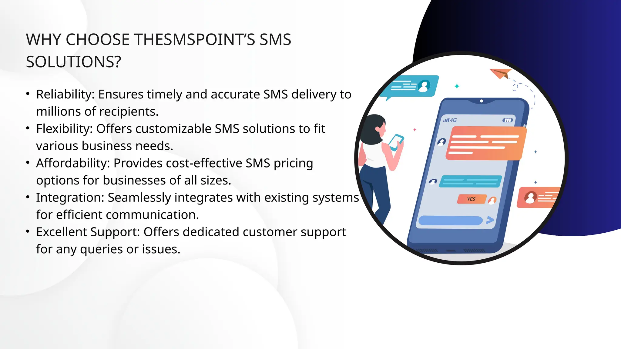 WHY CHOOSE THESMSPOINT’S SMS
SOLUTIONS?
• Reliability: Ensures timely and accurate SMS delivery to
millions of recipients.
• Flexibility: Offers customizable SMS solutions to fit
various business needs.
• Affordability: Provides cost-effective SMS pricing
options for businesses of all sizes.
• Integration: Seamlessly integrates with existing systems
for efficient communication.
• Excellent Support: Offers dedicated customer support
for any queries or issues.
 