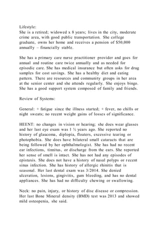 Lifestyle:
She is a retired; widowed x 8 years; lives in the city, moderate
crime area, with good public transportation. She college
graduate, owns her home and receives a pension of $50,000
annually – financially stable.
She has a primary care nurse practitioner provider and goes for
annual and routine care twice annually and as needed for
episodic care. She has medical insurance but often asks for drug
samples for cost savings. She has a healthy diet and eating
pattern. There are resources and community groups in her area
at the senior center and she attends regularly. She enjoys bingo.
She has a good support system composed of family and friends.
Review of Systems:
General: + fatigue since the illness started; + fever, no chills or
night sweats; no recent weight gains of losses of significance.
HEENT: no changes in vision or hearing; she does wear glasses
and her last eye exam was 1 ½ years ago. She reported no
history of glaucoma, diplopia, floaters, excessive tearing or
photophobia. She does have bilateral small cataracts that are
being followed by her ophthalmologist. She has had no recent
ear infections, tinnitus, or discharge from the ears. She reported
her sense of smell is intact. She has not had any episodes of
epistaxis. She does not have a history of nasal polyps or r ecent
sinus infection. She has history of allergic rhinitis that is
seasonal. Her last dental exam was 3/2014. She denied
ulceration, lesions, gingivitis, gum bleeding, and has no dental
appliances. She has had no difficulty chewing or swallowing.
Neck: no pain, injury, or history of disc disease or compression.
Her last Bone Mineral density (BMD) test was 2013 and showed
mild osteopenia, she said.
 