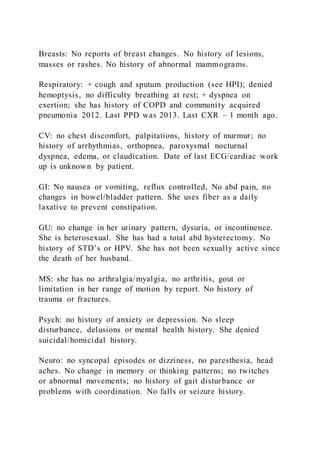 Breasts: No reports of breast changes. No history of lesions,
masses or rashes. No history of abnormal mammograms.
Respiratory: + cough and sputum production (see HPI); denied
hemoptysis, no difficulty breathing at rest; + dyspnea on
exertion; she has history of COPD and community acquired
pneumonia 2012. Last PPD was 2013. Last CXR – 1 month ago.
CV: no chest discomfort, palpitations, history of murmur; no
history of arrhythmias, orthopnea, paroxysmal nocturnal
dyspnea, edema, or claudication. Date of last ECG/cardiac work
up is unknown by patient.
GI: No nausea or vomiting, reflux controlled, No abd pain, no
changes in bowel/bladder pattern. She uses fiber as a daily
laxative to prevent constipation.
GU: no change in her urinary pattern, dysuria, or incontinence.
She is heterosexual. She has had a total abd hysterectomy. No
history of STD’s or HPV. She has not been sexually active since
the death of her husband.
MS: she has no arthralgia/myalgia, no arthritis, gout or
limitation in her range of motion by report. No history of
trauma or fractures.
Psych: no history of anxiety or depression. No sleep
disturbance, delusions or mental health history. She denied
suicidal/homicidal history.
Neuro: no syncopal episodes or dizziness, no paresthesia, head
aches. No change in memory or thinking patterns; no twitches
or abnormal movements; no history of gait disturbance or
problems with coordination. No falls or seizure history.
 