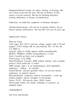 Integument/Heme/Lymph: no rashes, itching, or bruising. She
uses lotion to prevent dry skin. She has no history of skin
cancer or lesion removal. She has no bleeding disorders,
clotting difficulties or history of transfusions.
Endocrine: no endocrine symptoms or hormone therapies.
Allergic/Immunologic: this has hx of allergic rhinitis, but no
known immune deficiencies. Her last HIV test was 10 years ago.
OBJECTIVE DATA
Physical Exam:
Vital signs: B/P 110/72, left arm, sitting, regular cuff; P 70 and
regular; T 98.3 Orally; RR 16; non-labored; Wt: 115 lbs; Ht:
5’2; BMI 21
General: A&O x3, NAD, appears mildly uncomfortable
HEENT: PERRLA, EOMI, oronasopharynx is clear
Neck: Carotids no bruit, jvd or tmegally
Chest/Lungs: CTA AP&L
Heart/Peripheral Vascular: RRR without murmur, rub or gallop;
pulses+2 bilat pedal and +2 radial
ABD: benign, nabs x 4, no organomegaly; mild suprapubic
tenderness – diffuse – no rebound
Genital/Rectal: external genitalia intact, no cervical motion
tenderness, no adnexal masses.
Musculoskeletal: symmetric muscle development - some age
related atrophy; muscle strengths 5/5 all groups.
Neuro: CN II – XII grossly intact, DTR’s intact
Skin/Lymph Nodes: No edema, clubbing, or cyanosis; no
palpable nodes
ASSESSMENT:
Lab Tests and Results:
 
