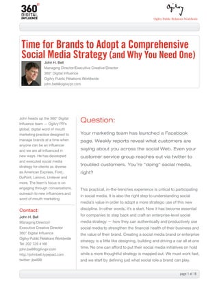 Time for Brands to Adopt a Comprehensive
 Social Media Strategy (and Why You Need One)
               John H. Bell
               Managing Director/Executive Creative Director
               360° Digital Influence
               Ogilvy Public Relations Worldwide
               john.bell@ogilvypr.com




John heads up the 360° Digital
Influence team — Ogilvy PR’s
                                     Question:
global, digital word of mouth
marketing practice designed to       Your marketing team has launched a Facebook
manage brands at a time when         page. Weekly reports reveal what customers are
anyone can be an influencer
and we are all influenced in         saying about you across the social Web. Even your
new ways. He has developed           customer service group reaches out via twitter to
and executed social media
strategy for clients as diverse
                                     troubled customers. You’re “doing” social media,
as American Express, Ford,           right?
DuPont, Lenovo, Unilever and
more. The team’s focus is on
engaging through conversations,      This practical, in-the-trenches experience is critical to participating
outreach to new influencers and
                                     in social media. It is also the right step to understanding social
word of mouth marketing.
                                     media’s value in order to adopt a more strategic use of this new

Contact:                             discipline. In other words, it’s a start. Now it has become essential

John H. Bell
                                     for companies to step back and craft an enterprise-level social
Managing Director/                   media strategy — how they can authentically and productively use
Executive Creative Director          social media to strengthen the financial health of their business and
360° Digital Influence               the value of their brand. Creating a social media brand or enterprise
Ogilvy Public Relations Worldwide
                                     strategy is a little like designing, building and driving a car all at one
Tel: 202 729 4166
john.bell@ogilvypr.com
                                     time. No one can afford to put their social media initiatives on hold
http://johnbell.typepad.com          while a more thoughtful strategy is mapped out. We must work fast,
twitter: jbell99                     and we start by defining just what social role a brand can play.


                                                                                                   page 1 of 16
 