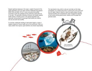7
Despite significant advances in the region, roughly 50 percent of the
waste generated in the LAC region receives inadequate final disposal
(PAHO, IDB, and AIDIS, 2010). In many rural areas and landfills
(municipal or open-pit), garbage burning continues to take place out
in the open. This generates hazardous emissions with deeply negative
health impacts, including cancer in the general population and,
especially, among groups of scavengers (both adults and children)
who live and work near landfills.
To conclude, inadequate handling of solid waste triggers a range of
negative impacts on human health and on the environment. Trash is a
major problem that requires urgent attention and shared responsibility.
The road ahead is long, which is why we must take our first steps
immediately, as is already being done in several parts of the world and
the LAC region. Steps to reduce or solve the waste problem through
improved handling and comprehensive waste management depends
on joint actions among governments, industry, and the people who
generate waste.
Photo: Greenpeace,
www.greenpeace.org.
 