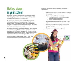 8
Making a change
in your school
At this point you may be wondering how you can help your school
reduce the garbage problem. How can waste be best disposed of?
Can any of it be renewed rather than discarded?
As we have seen, promoting proper waste handling requires the
initiative and participation of the people who generate the waste.
We all contribute to the solution; no space, no matter how small or
common, is insignificant, and no action is without impact. This applies
to schools, households, and work centers.
Your school can contribute by mitigating the adverse effects of its own
waste, and by showing that it is possible to learn to manage waste
properly. Schools offer an ideal starting point for change, since they
are dedicated to the teaching and learning, socialization, organization,
and coexistence that shape human beings and build their future.
Your school can serve as an important model of proper waste
management principles for your community and region.
Anyone can intervene and perform these waste management
improvements:
•	 Before choosing a product, consider whether its packaging
is necessary.
•	 Reduce the amount of waste generated by:
-	 Choosing products with little or no packaging, or
those that create reusable waste.
-	 Avoiding unnecessary purchases.
•	 Reuse waste already generated. Put your waste to new
use.
•	 Separate waste to facilitate recycling; use appropriate
sanitation methods.
•	 Educate yourself about waste management.
 