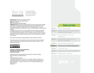 Modules in the Toolkit
Module 1 What Is Climate Change?
Module 2 Motivating the School Community to Rise
Up against Climate Change
Module 3 Environmentally Friendly School
Infrastructure
Module 4 Energy Savings, Efficient Use, and
Alternative Technologies
Module 5 Sustainable Water Management
Module 6 Comprehensive Solid Waste Management
Module 7 School Green Areas
Module 8 Selecting and Using Sustainable Materials
Module 9 Managing Risk in the School
Elaborated by Maria Robles, Emma Näslund-Hadley,
María Clara Ramos, and Juan Roberto Paredes.
Editor: Steven Kennedy.
Design and illustration: Sebastián Sanabria.
Copyright © 2015 Inter-American Development Bank. This work is licensed under a Creative
Commons IGO 3.0 Attribution-NonCommercial-NoDerivatives (CC-IGO BY-NC-ND 3.0 IGO)
license (http://creativecommons.org/licenses/by-nc-nd/3.0/igo/legalcode) and may be
reproduced with attribution to the IDB and for any non-commercial purpose. No derivative work
is allowed.
Any dispute related to the use of the works of the IDB that cannot be settled amicably shall
be submitted to arbitration pursuant to the UNCITRAL rules. The use of the IDB’s name for
any purpose other than for attribution, and the use of IDB’s logo shall be subject to a separate
written license agreement between the IDB and the user and is not authorized as part of this
CC-IGO license.
Note that link provided above includes additional terms and conditions of the license.
The opinions expressed in this publication are those of the authors and do not necessarily
reflect the views of the Inter-American Development Bank, its Board of Directors, or the
countries they represent.
Cataloging-in-Publication data provided by the
Inter-American Development Bank
Felipe Herrera Library
Comprehensive solid waste management / Marina Robles, Emma Näslund-Hadley,
María Clara Ramos, Juan Roberto Paredes.
p. cm.
Includes bibliographic references.
1. Refuse and refuse disposal—Latin America.  2. Climatic changes—Latin America.  3.
Sustainable development—Latin America.  I. Robles, Marina. II. Näslund-Hadley, Emma.  III.
Ramos, María Clara‫ .‏‬ IV. Paredes, Juan Roberto.  V. Inter-American Development Bank.
Education Division. 
IDB-BR-168
A school-centered
educational initiative
of the Inter-American
Development Bank
2015
 