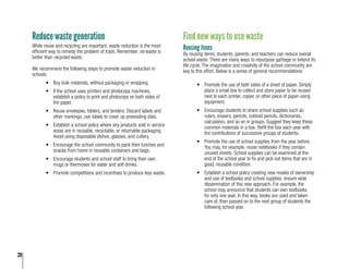 20
Reduce waste generation
While reuse and recycling are important, waste reduction is the most
efficient way to remedy the problem of trash. Remember, no waste is
better than recycled waste.
We recommend the following steps to promote waste reduction in
schools:
•	 Buy bulk materials, without packaging or wrapping.
•	 If the school uses printers and photocopy machines,
establish a policy to print and photocopy on both sides of
the paper.
•	 Reuse envelopes, folders, and binders. Discard labels and
other markings; use labels to cover up preexisting data.
•	 Establish a school policy where any products sold in service
areas are in reusable, recyclable, or returnable packaging.
Avoid using disposable dishes, glasses, and cutlery.
•	 Encourage the school community to pack their lunches and
snacks from home in reusable containers and bags.
•	 Encourage students and school staff to bring their own
mugs or thermoses for water and soft drinks.
•	 Promote competitions and incentives to produce less waste.
Find new ways to use waste
Reusing items
By reusing items, students, parents, and teachers can reduce overall
school waste. There are many ways to repurpose garbage or extend its
life cycle. The imagination and creativity of the school community are
key to this effort. Below is a series of general recommendations:
•	 Promote the use of both sides of a sheet of paper. Simply
place a small box to collect and store paper to be reused
next to each printer, copier, or other piece of paper-using
equipment.
•	 Encourage students to share school supplies such as
rulers, erasers, pencils, colored pencils, dictionaries,
calculators, and so on in groups. Suggest they keep these
common materials in a box. Refill the box each year with
the contributions of successive groups of students.
•	 Promote the use of school supplies from the year before.
You may, for example, reuse notebooks if they contain
unused sheets. School supplies can be examined at the
end of the school year to fix and pick out items that are in
good, reusable condition.
•	 Establish a school policy creating new modes of ownership
and use of textbooks and school supplies; ensure wide
dissemination of this new approach. For example, the
school may announce that students can own textbooks
for only one year. In this way, books are used and taken
care of, then passed on to the next group of students the
following school year.
 