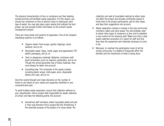 22
The physical characteristics of bins or containers and their labeling
should promote and facilitate waste separation. For this reason, you
should use containers or bins of distinct colors to distinguish each
type of waste. You may also place signs nearby that indicate the bins’
proper use and provide further information on the school’s waste
management project.
There are many levels and systems of separation. One of the simplest
classifying systems is as follows:
•	 Organic waste. Food scraps, garden clippings, wood,
sawdust, and so on.
•	 Recyclable waste. Glass, metal, paper and paperboard, PET
plastic packaging, and so on.
•	 Toxic or dangerous materials. Batteries, containers with
liquid remainders (such as cleaners, pesticides), and so on.
Though the school generates few of these materials, they
must always be taken into account.
•	 Everything else. The remainder of the waste created,
including plastic wraps, toilet paper, pens, disposable
dishes and cups, and so on.
Give this careful thought and make decisions on the number of
levels to use based on your needs and capacities identified in your
comprehensive plan.
To avoid fruitless waste separation, ensure that collection adheres to
your classification. Inform project staff responsible for waste collection
at school, and take the following points into account:
•	 Sometimes staff members collect recyclable waste and sell
it; they may therefore find a project like this threatening. If
the essential purpose of the project is to reuse waste, the
collection and sale of recyclable material by others does
not affect the project and actually contributes toward it.
Invite them to be project participants, ask for their ideas,
and take their suggestions into account.
•	 Waste separation involves a change in the way community
members collect and store waste. You will probably need
to obtain other types of containers or bins and to establish
a new routine for the cleaning staff. Make sure that a clear
waste collection procedure is in place for staff and that
they have the equipment and materials necessary to carry
it out.
•	 Moreover, to maintain the participative mood of all the
school community, it is helpful to frequently affirm the
benefits and the importance of what is being done.
 