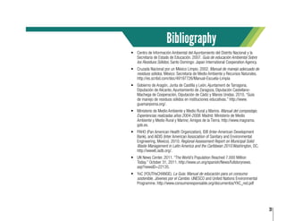 31
•	 Centro de Información Ambiental del Ayuntamiento del Distrito Nacional y la
Secretaría de Estado de Educación. 2007. Guía de educación Ambiental Sobre
los Residuos Sólidos. Santo Domingo: Japan International Cooperation Agency.
•	 Cruzada Nacional por un México Limpio. 2002. Manual de manejo adecuado de
residuos sólidos. México: Secretaría de Medio Ambiente y Recursos Naturales.
http://es.scribd.com/doc/49197726/Manual-Escuela-Limpia
•	 Gobierno de Aragón, Junta de Castilla y León, Ajuntament de Tarragona,
Diputación de Alicante, Ayuntamiento de Zaragoza, Diputación Castellano-
Machega de Cooperación, Diputación de Cádiz y Manos Unidas. 2010. “Guía
de manejo de residuos sólidos en instituciones educativas.” http://www.
guamanpoma.org/.
•	 Ministerio de Medio Ambiente y Medio Rural y Marino. Manual del compostaje,
Experiencias realizadas años 2004-2008. Madrid: Ministerio de Medio
Ambiente y Medio Rural y Marino; Amigos de la Tierra. http://www.magrama.
gob.es.
•	 PAHO (Pan American Health Organization), IDB (Inter-American Development
Bank), and AIDIS (Inter American Association of Sanitary and Environmental
Engineering, Mexico). 2010. Regional Assessment Report on Municipal Solid
Waste Management in Latin America and the Caribbean 2010.Washington, DC.
http://www6.iadb.org/.
•	 UN News Center. 2011. “The World’s Population Reached 7.000 Million
Today.” October 31, 2011. http://www.un.org/spanish/News/fullstorynews.
asp?newsID=22135.
•	 YxC (YOUTHxCHANGE). La Guía: Manual de educación para un consumo
sostenible, Jóvenes por el Cambio. UNESCO and United Nations Environmental
Programme. http://www.consumoresponsable.org/documentos/YXC_red.pdf
Bibliography
 