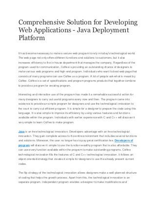 Comprehensive Solution for Developing
Web Applications - Java Deployment
Platform
It has become necessary to make a secure web program to rely in today's technological world.
The web page not only offers different functions and solutions to customers, but it also
increases efficiency to the in-house department that manages the company. Regardless of the
program used for communication, Coffee is providing an outstanding chance of designers to
make various web programs and high-end program. Individuals who want to best web page that
consists of many programs can use Coffee as a program. A lot of people ask what is meant by
Coffee. Coffee is a set of specifications and program programs products that together combine
to provide a program for creating program.
Interesting and interactive use of the program has made it a remarkable successful action for
many designers to carry out useful programs every now and then. The program came into
existence to provide an simple program for designers and use the technological innovation to
the court to carry out efficient program. It is simple for a designer to prepare the code using this
language. It is also simple to improve its efficiency by using various features and functions
available within the program. Individuals with earlier experience with C and C++ will discover it
very simple to learn Coffee to make program.
Java is an free technological innovation. Developers advantage with an free technological
innovation. They gain complete access to the entire environment that includes several functions
and solutions. Moreover, the user no longer has to pay great certification fee. Developers of
program will discover it simple to use the function wealthy program that is also affordable. They
can use every function available within the program to make outstanding programs. Coffee
technological innovation fills the features of C and C++ technological innovation. It follows an
object-oriented strategy that creates it simple for designers to use the already present current
codes.
The flip strategy of the technological innovation allows designers make a well-planned structure
of coding that helps the growth process. Apart from this, the technological innovation is an
separate program. Independent program enables a designer to make modifications and

 