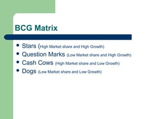 BCG Matrix
 Stars (High Market share and High Growth)
 Question Marks (Low Market share and High Growth)
 Cash Cows (High Market share and Low Growth)
 Dogs (Low Market share and Low Growth)
 