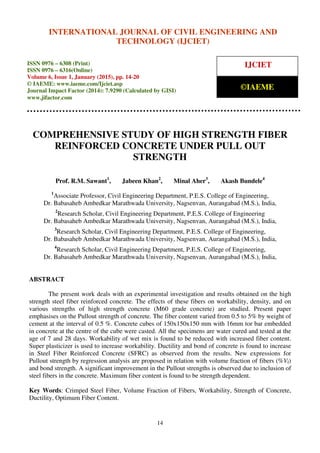 International Journal of Civil Engineering and Technology (IJCIET), ISSN 0976 – 6308 (Print),
ISSN 0976 – 6316(Online), Volume 6, Issue 1, January (2015), pp. 14-20© IAEME
14
COMPREHENSIVE STUDY OF HIGH STRENGTH FIBER
REINFORCED CONCRETE UNDER PULL OUT
STRENGTH
Prof. R.M. Sawant1
, Jabeen Khan2
, Minal Aher3
, Akash Bundele4
1
Associate Professor, Civil Engineering Department, P.E.S. College of Engineering,
Dr. Babasaheb Ambedkar Marathwada University, Nagsenvan, Aurangabad (M.S.), India,
2
Research Scholar, Civil Engineering Department, P.E.S. College of Engineering
Dr. Babasaheb Ambedkar Marathwada University, Nagsenvan, Aurangabad (M.S.), India,
3
Research Scholar, Civil Engineering Department, P.E.S. College of Engineering,
Dr. Babasaheb Ambedkar Marathwada University, Nagsenvan, Aurangabad (M.S.), India,
4
Research Scholar, Civil Engineering Department, P.E.S. College of Engineering,
Dr. Babasaheb Ambedkar Marathwada University, Nagsenvan, Aurangabad (M.S.), India,
ABSTRACT
The present work deals with an experimental investigation and results obtained on the high
strength steel fiber reinforced concrete. The effects of these fibers on workability, density, and on
various strengths of high strength concrete (M60 grade concrete) are studied. Present paper
emphasises on the Pullout strength of concrete. The fiber content varied from 0.5 to 5% by weight of
cement at the interval of 0.5 %. Concrete cubes of 150x150x150 mm with 16mm tor bar embedded
in concrete at the centre of the cube were casted. All the specimens are water cured and tested at the
age of 7 and 28 days. Workability of wet mix is found to be reduced with increased fiber content.
Super plasticizer is used to increase workability. Ductility and bond of concrete is found to increase
in Steel Fiber Reinforced Concrete (SFRC) as observed from the results. New expressions for
Pullout strength by regression analysis are proposed in relation with volume fraction of fibers (%Vf)
and bond strength. A significant improvement in the Pullout strengths is observed due to inclusion of
steel fibers in the concrete. Maximum fiber content is found to be strength dependent.
Key Words: Crimped Steel Fiber, Volume Fraction of Fibers, Workability, Strength of Concrete,
Ductility, Optimum Fiber Content.
INTERNATIONAL JOURNAL OF CIVIL ENGINEERING AND
TECHNOLOGY (IJCIET)
ISSN 0976 – 6308 (Print)
ISSN 0976 – 6316(Online)
Volume 6, Issue 1, January (2015), pp. 14-20
© IAEME: www.iaeme.com/Ijciet.asp
Journal Impact Factor (2014): 7.9290 (Calculated by GISI)
www.jifactor.com
IJCIET
©IAEME
 