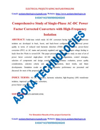 ELECTRICAL PROJECTS USING MATLAB/SIMULINK
Gmail: asokatechnologies@gmail.com, Website: http://www.asokatechnologies.in
0-9347143789/9949240245
For Simulation Results of the project Contact Us
Gmail: asokatechnologies@gmail.com, Website: http://www.asokatechnologies.in
0-9347143789/9949240245
Comprehensive Study of Single-Phase AC-DC Power
Factor Corrected Converters with High-Frequency
Isolation
ABSTRACT: Solid-state switch mode AC-DC converters having high-frequency transformer
isolation are developed in buck, boost, and buck-boost configurations with improved power
quality in terms of reduced total harmonic distortion (THD) of input current, power-factor
correction (PFC) at AC mains and precisely regulated and isolated DC output voltage feeding to
loads from few Watts to several kW. This paper presents a comprehensive study on state of art of
power factor corrected single-phase AC-DC converters configurations, control strategies,
selection of components and design considerations, performance evaluation, power quality
considerations, selection criteria and potential applications, latest trends, and future
developments. Simulation results as well as comparative performance are presented and
discussed for most of the proposed topologies.
INDEX TERMS: AC-DC converters, harmonic reduction, high-frequency (HF) transformer
isolation, improved power quality converters,
power-factor correction.
SOFTWARE:MATLAB/SIMULINK
 