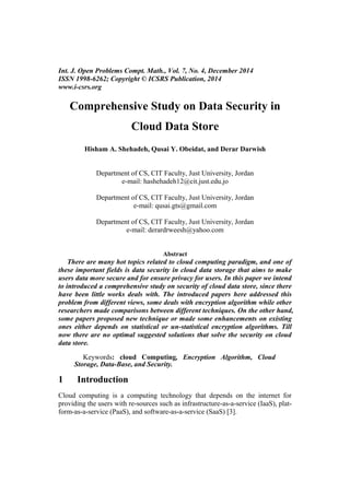 Int. J. Open Problems Compt. Math., Vol. 7, No. 4, December 2014
ISSN 1998-6262; Copyright © ICSRS Publication, 2014
www.i-csrs.org
Comprehensive Study on Data Security in
Cloud Data Store
Hisham A. Shehadeh, Qusai Y. Obeidat, and Derar Darwish
Department of CS, CIT Faculty, Just University, Jordan
e-mail: hashehadeh12@cit.just.edu.jo
Department of CS, CIT Faculty, Just University, Jordan
e-mail: qusai.gts@gmail.com
Department of CS, CIT Faculty, Just University, Jordan
e-mail: derardrweesh@yahoo.com
Abstract
There are many hot topics related to cloud computing paradigm, and one of
these important fields is data security in cloud data storage that aims to make
users data more secure and for ensure privacy for users. In this paper we intend
to introduced a comprehensive study on security of cloud data store, since there
have been little works deals with. The introduced papers here addressed this
problem from different views, some deals with encryption algorithm while other
researchers made comparisons between different techniques. On the other hand,
some papers proposed new technique or made some enhancements on existing
ones either depends on statistical or un-statistical encryption algorithms. Till
now there are no optimal suggested solutions that solve the security on cloud
data store.
Keywords: cloud Computing, Encryption Algorithm, Cloud
Storage, Data-Base, and Security.
1 Introduction
Cloud computing is a computing technology that depends on the internet for
providing the users with re-sources such as infrastructure-as-a-service (IaaS), plat-
form-as-a-service (PaaS), and software-as-a-service (SaaS) [3].
 