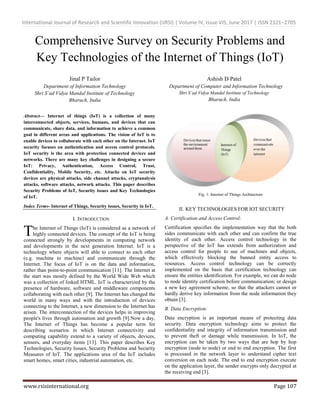 International Journal of Research and Scientific Innovation (IJRSI) | Volume IV, Issue VIS, June 2017 | ISSN 2321–2705
www.rsisinternational.org Page 107
Comprehensive Survey on Security Problems and
Key Technologies of the Internet of Things (IoT)
Jinal P Tailor
Department of Information Technology
Shri S’ad Vidya Mandal Institute of Technology
Bharuch, India
Ashish D Patel
Department of Computer and Information Technology
Shri S’ad Vidya Mandal Institute of Technology
Bharuch, India
Abstract— Internet of things (IoT) is a collection of many
interconnected objects, services, humans, and devices that can
communicate, share data, and information to achieve a common
goal in different areas and applications. The vision of IoT is to
enable devices to collaborate with each other on the Internet. IoT
security focuses on authentication and access control protocols.
IoT security is the area with protection connected devices and
networks. There are many key challenges in designing a secure
IoT: Privacy, Authentication, Access Control, Trust,
Confidentiality, Mobile Security, etc. Attacks on IoT security
devices are physical attacks, side channel attacks, cryptanalysis
attacks, software attacks, network attacks. This paper describes
Security Problems of IoT, Security issues and Key Technologies
of IoT.
Index Terms- Internet of Things, Security issues, Security in IoT.
I. INTRODUCTION
he Internet of Things (IoT) is considered as a network of
highly connected devices. The concept of the IoT is being
connected strongly by developments in computing network
and developments in the next generation Internet. IoT is a
technology where objects will able to connect to each other
(e.g. machine to machine) and communicate through the
Internet. The focus of IoT is on the data and information,
rather than point-to-point communication [11]. The Internet at
the start was mostly defined by the World Wide Web which
was a collection of linked HTML. IoT is characterized by the
presence of hardware, software and middleware components
collaborating with each other [9]. The Internet has changed the
world in many ways and with the introduction of devices
connecting to the Internet, a new dimension to the Internet has
arisen. The interconnection of the devices helps in improving
people's lives through automation and growth [9].Now a day,
The Internet of Things has become a popular term for
describing scenarios in which Internet connectivity and
computing capability extend to a variety of objects, devices,
sensors, and everyday items [13]. This paper describes Key
Technologies, Security Issues, Security Problems and Security
Measures of IoT. The applications area of the IoT includes
smart homes, smart cities, industrial automation, etc.
Fig. 1: Internet of Things Architecture
II. KEY TECHNOLOGIES FOR IOT SECURITY
A. Certification and Access Control:
Certification specifies the implementation way that the both
sides communicate with each other and can confirm the true
identity of each other. Access control technology in the
perspective of the IoT has extends from authorization and
access control for people to use of machines and objects,
which effectively blocking the banned entity access to
resources. Access control technology can be correctly
implemented on the basis that certification technology can
ensure the entities identification. For example, we can do node
to node identity certification before communication; or design
a new key agreement scheme, so that the attackers cannot or
hardly derive key information from the node information they
obtain [3].
B. Data Encryption:
Data encryption is an important means of protecting data
security. Data encryption technology aims to protect the
confidentiality and integrity of information transmission and
to prevent theft or damage while transmission. In IoT, the
encryption can be taken by two ways that are hop by hop
encryption (node to node) or end to end encryption. The first
is processed in the network layer to understand cipher text
conversion on each node. The end to end encryption execute
on the application layer, the sender encrypts only decrypted at
the receiving end [3].
T
 