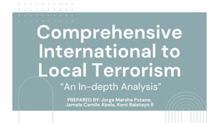 Comprehensive
International to
Local Terrorism
“An In-depth Analysis”
PREPARED BY: Jorge Marsha Potane,
Jamela Camile Abelo, Kent Balatayo ll
 