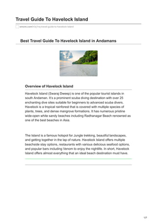 1/7
Travel Guide To Havelock Island
smore.com/n/xj1nq-travel-guide-to-havelock-island
Best Travel Guide To Havelock Island in Andamans
Overview of Havelock Island
Havelock Island (Swaraj Dweep) is one of the popular tourist islands in
south Andaman. It’s a prominent scuba diving destination with over 25
enchanting dive sites suitable for beginners to advanced scuba divers.
Havelock is a tropical rainforest that is covered with multiple species of
plants, trees, and dense mangrove formations. It has numerous pristine
wide-open white sandy beaches including Radhanagar Beach renowned as
one of the best beaches in Asia.
The Island is a famous hotspot for Jungle trekking, beautiful landscapes,
and getting together in the lap of nature. Havelock Island offers multiple
beachside stay options, restaurants with various delicious seafood options,
and popular bars including Venom to enjoy the nightlife. In short, Havelock
Island offers almost everything that an ideal beach destination must have.
 