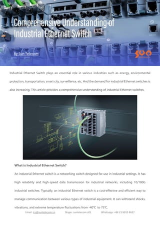 Email: ics@suntelecom.cn Skype: suntelecom.s01 Whatsapp: +86 21 6013 8637
Industrial Ethernet Switch plays an essential role in various industries such as energy, environmental
protection, transportation, smart city, surveillance, etc. And the demand for industrial Ethernet switches is
also increasing. This article provides a comprehensive understanding of industrial Ethernet switches.
What is Industrial Ethernet Switch?
An industrial Ethernet switch is a networking switch designed for use in industrial settings. It has
high reliability and high-speed data transmission for industrial networks, including 10/100G
industrial switches. Typically, an industrial Ethernet switch is a cost-effective and efficient way to
manage communication between various types of industrial equipment. It can withstand shocks,
vibrations, and extreme temperature fluctuations from -40℃ to 75℃.
 