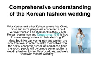 Comprehensive understanding of the Korean fashion wedding With Korean and other Korean culture into China, more and more people are concerned about various &quot;Korean Fan children&quot; life, then South Korean young men and  Casablanca 1747  is how to make arrangements for their Wedding It? Most South Korean young men and women are now free love, in order to make themselves from the heavy economic burden of mental and freed the young people will be cumbersome traditional wedding fashion to simplify procedures, and were fused with modern wedding.  