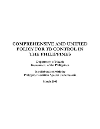 COMPREHENSIVE AND UNIFIED
 POLICY FOR TB CONTROL IN
     THE PHILIPPINES
           Department of Health
        Government of the Philippines

            In collaboration with the
   Philippine Coalition Against Tuberculosis

                 March 2003
 