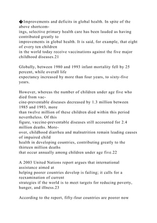 � Improvements and deficits in global health. In spite of the
above shortcom-
ings, selective primary health care has been lauded as having
contributed greatly to
improvements in global health. It is said, for example, that eight
of every ten children
in the world today receive vaccinations against the five major
childhood diseases.21
Globally, between 1980 and 1993 infant mortality fell by 25
percent, while overall life
expectancy increased by more than four years, to sixty-five
years.
However, whereas the number of children under age five who
died from vac-
cine-preventable diseases decreased by 1.3 million between
1985 and 1993, more
than twelve million of these children died within this period
nevertheless. Of this
figure, vaccine-preventable diseases still accounted for 2.4
million deaths. More-
over, childhood diarrhea and malnutrition remain leading causes
of impaired child
health in developing countries, contributing greatly to the
thirteen million deaths
that occur annually among children under age five.22
A 2003 United Nations report argues that international
assistance aimed at
helping poorer countries develop is failing; it calls for a
reexamination of current
strategies if the world is to meet targets for reducing poverty,
hunger, and illness.23
According to the report, fifty-four countries are poorer now
 