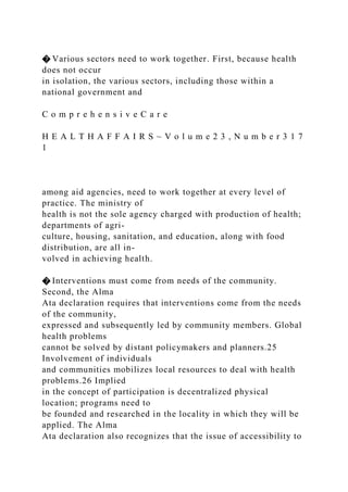 � Various sectors need to work together. First, because health
does not occur
in isolation, the various sectors, including those within a
national government and
C o m p r e h e n s i v e C a r e
H E A L T H A F F A I R S ~ V o l u m e 2 3 , N u m b e r 3 1 7
1
among aid agencies, need to work together at every level of
practice. The ministry of
health is not the sole agency charged with production of health;
departments of agri-
culture, housing, sanitation, and education, along with food
distribution, are all in-
volved in achieving health.
� Interventions must come from needs of the community.
Second, the Alma
Ata declaration requires that interventions come from the needs
of the community,
expressed and subsequently led by community members. Global
health problems
cannot be solved by distant policymakers and planners.25
Involvement of individuals
and communities mobilizes local resources to deal with health
problems.26 Implied
in the concept of participation is decentralized physical
location; programs need to
be founded and researched in the locality in which they will be
applied. The Alma
Ata declaration also recognizes that the issue of accessibility to
 