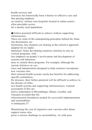 health services and
resources has historically been a barrier to effective care and
that placing emphasis
on curative, tertiary care hospitals located in urban centers
often precludes access
for a mostly rural population.
� Fullest potential difficult to achieve without supporting
infrastructure.
These are some of the underpinning principles behind the Alma
Ata declaration; un-
fortunately, key elements are lacking in the selective approach
adopted for its imple-
mentation. Some developing countries continue to rely on
vertical programs, with
less emphasis on people’s involvement and development of
systems and infrastruc-
tures to sustain those programs. For example, although the
current initiative on vac-
cines and immunization designed to help countries incorporate
new vaccines into
their national health systems surely has benefits for addressing
specific communica-
ble diseases, their fullest potential will be difficult to achieve in
the absence of effec-
tive health systems and supporting infrastructures. Limited
assessment of this ini-
tiative undertaken in Mozambique, Ghana, Lesotho, and
Tanzania revealed that the
infrastructural foundation needed for successful implementation
and sustainability
is inadequate.27
Maintaining the cost of expensive new vaccines after donor
support ceases also
poses a serious challenge to sustainability. As with most
 