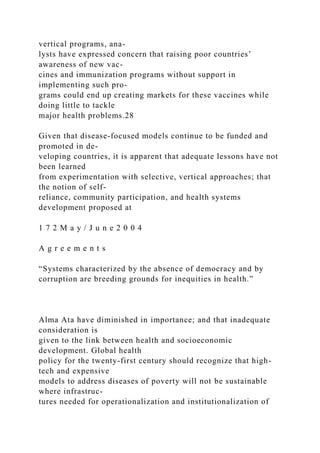 vertical programs, ana-
lysts have expressed concern that raising poor countries’
awareness of new vac-
cines and immunization programs without support in
implementing such pro-
grams could end up creating markets for these vaccines while
doing little to tackle
major health problems.28
Given that disease-focused models continue to be funded and
promoted in de-
veloping countries, it is apparent that adequate lessons have not
been learned
from experimentation with selective, vertical approaches; that
the notion of self-
reliance, community participation, and health systems
development proposed at
1 7 2 M a y / J u n e 2 0 0 4
A g r e e m e n t s
“Systems characterized by the absence of democracy and by
corruption are breeding grounds for inequities in health.”
Alma Ata have diminished in importance; and that inadequate
consideration is
given to the link between health and socioeconomic
development. Global health
policy for the twenty-first century should recognize that high-
tech and expensive
models to address diseases of poverty will not be sustainable
where infrastruc-
tures needed for operationalization and institutionalization of
 
