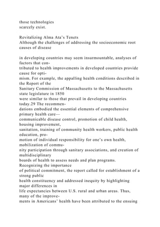 those technologies
scarcely exist.
Revitalizing Alma Ata’s Tenets
Although the challenges of addressing the socioeconomic root
causes of disease
in developing countries may seem insurmountable, analyses of
factors that con-
tributed to health improvements in developed countries provide
cause for opti-
mism. For example, the appalling health conditions described in
the Report of the
Sanitary Commission of Massachusetts to the Massachusetts
state legislature in 1850
were similar to those that prevail in developing countries
today.29 The recommen-
dations embodied the essential elements of comprehensive
primary health care—
communicable disease control, promotion of child health,
housing improvement,
sanitation, training of community health workers, public health
education, pro-
motion of individual responsibility for one’s own health,
mobilization of commu-
nity participation through sanitary associations, and creation of
multidisciplinary
boards of health to assess needs and plan programs.
Recognizing the importance
of political commitment, the report called for establishment of a
strong public
health constituency and addressed inequity by highlighting
major differences in
life expectancies between U.S. rural and urban areas. Thus,
many of the improve-
ments in Americans’ health have been attributed to the ensuing
 