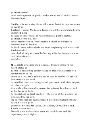 political commit-
ment and emphasis on public health and to social and economic
interventions.
Similarly, in reviewing factors that contributed to improvements
in health in
England, Thomas McKeown demonstrated that population health
improved more
because of investments in “environmental public health,”
political, economic, and
social measures than from specific medical or therapeutic
interventions.30 Decline
in deaths from tuberculosis and from respiratory and water- and
foodborne dis-
eases had already occurred before any effective immunizations
or treatments were
available.
� Concrete strategies and processes. Thus, to improve the
health status of
people in developing countries and to ensure sustainability, a
revitalization of the
tenets of Alma Ata’s primary health care is needed. Of critical
importance is the need
to establish concrete strategies and processes, with clear targets,
to reduce inequi-
ties in the allocation of resources for primary health care, and
with a focus on both
horizontal and vertical equity.31 The value of this proposal is
illustrated by the strik-
ing success that has been achieved in social development and
health by a few poor
countries, notably Sri Lanka, Costa Rica, Cuba, China, and
Kerala state in India.
Mortality and malnutrition rates are much lower and life
expectancy much higher
 