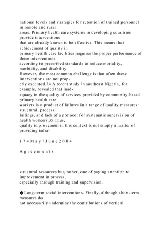 national levels and strategies for retention of trained personnel
in remote and rural
areas. Primary health care systems in developing countries
provide interventions
that are already known to be effective. This means that
achievement of quality in
primary health care facilities requires the proper performance of
these interventions
according to prescribed standards to reduce mortality,
morbidity, and disability.
However, the most common challenge is that often these
interventions are not prop-
erly executed.34 A recent study in southeast Nigeria, for
example, revealed that inad-
equacy in the quality of services provided by community-based
primary health care
workers is a product of failures in a range of quality measures:
structural, process
failings, and lack of a protocol for systematic supervision of
health workers.35 Thus,
quality improvement in this context is not simply a matter of
providing infra-
1 7 4 M a y / J u n e 2 0 0 4
A g r e e m e n t s
structural resources but, rather, one of paying attention to
improvement in process,
especially through training and supervision.
� Long-term social interventions. Finally, although short-term
measures do
not necessarily undermine the contributions of vertical
 