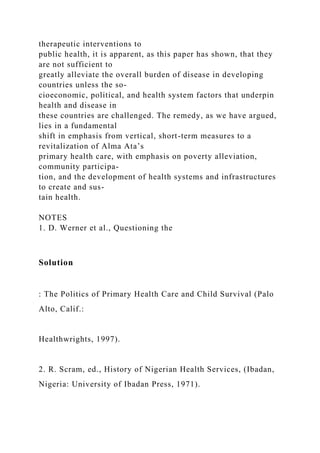 therapeutic interventions to
public health, it is apparent, as this paper has shown, that they
are not sufficient to
greatly alleviate the overall burden of disease in developing
countries unless the so-
cioeconomic, political, and health system factors that underpin
health and disease in
these countries are challenged. The remedy, as we have argued,
lies in a fundamental
shift in emphasis from vertical, short-term measures to a
revitalization of Alma Ata’s
primary health care, with emphasis on poverty alleviation,
community participa-
tion, and the development of health systems and infrastructures
to create and sus-
tain health.
NOTES
1. D. Werner et al., Questioning the
Solution
: The Politics of Primary Health Care and Child Survival (Palo
Alto, Calif.:
Healthwrights, 1997).
2. R. Scram, ed., History of Nigerian Health Services, (Ibadan,
Nigeria: University of Ibadan Press, 1971).
 