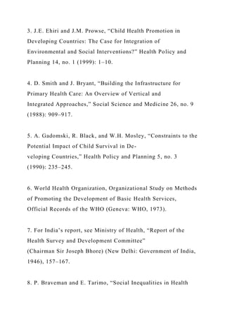 3. J.E. Ehiri and J.M. Prowse, “Child Health Promotion in
Developing Countries: The Case for Integration of
Environmental and Social Interventions?” Health Policy and
Planning 14, no. 1 (1999): 1–10.
4. D. Smith and J. Bryant, “Building the Infrastructure for
Primary Health Care: An Overview of Vertical and
Integrated Approaches,” Social Science and Medicine 26, no. 9
(1988): 909–917.
5. A. Gadomski, R. Black, and W.H. Mosley, “Constraints to the
Potential Impact of Child Survival in De-
veloping Countries,” Health Policy and Planning 5, no. 3
(1990): 235–245.
6. World Health Organization, Organizational Study on Methods
of Promoting the Development of Basic Health Services,
Official Records of the WHO (Geneva: WHO, 1973).
7. For India’s report, see Ministry of Health, “Report of the
Health Survey and Development Committee”
(Chairman Sir Joseph Bhore) (New Delhi: Government of India,
1946), 157–167.
8. P. Braveman and E. Tarimo, “Social Inequalities in Health
 