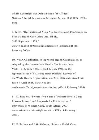 within Countries: Not Only an Issue for Affluent
Nations,” Social Science and Medicine 54, no. 11 (2002): 1621–
1635.
9. WHO, “Declaration of Alma Ata: International Conference on
Primary Health Care, Alma Ata, USSR,
6–12 September 1978,”
www.who.int/hpr/NPH/docs/declaration_almaata.pdf (18
February 2004).
10. WHO, Constitution of the World Health Organization, as
adopted by the International Health Conference, New
York, 19–22 June 1946; signed 22 July 1946 by the
representatives of sixty-one states (Official Records of
the World Health Organization, no. 2, p. 100) and entered into
force 7 April 1948, www.who.int/
rarebooks/official_records/constitution.pdf (18 February 2004).
11. D. Sanders, “Twenty-five Years of Primary Health Care:
Lessons Learned and Proposals for Revitalisation,”
University of Western Cape, South Africa, 2003,
www.asksource.info/rtf/phc-sanders.RTF (18 February
2004).
12. E. Tarimo and E.G. Webster, “Primary Health Care
 