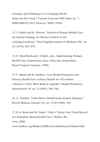 Concepts and Challenges in a Changing World:
Alma-Ata Revisited,” Current Concerns SHS Paper no. 7,
WHO/SHS/CC/94.2 (Geneva: WHO, 1994).
13. J. Walsh and K. Warren, “Selective Primary Health Care:
An Interim Strategy for Disease Control in De-
veloping Countries,” New England Journal of Medicine 301, no.
18 (1979): 967–974.
14. P. Streefland and J. Chabot, eds., Implementing Primary
Health Care: Experiences since Alma Ata (Amsterdam:
Royal Tropical Institute, 1990).
15. F. Baum and D. Sanders, “Can Health Promotion and
Primary Health Care Achieve Health for All without
a Return to Their More Radical Agenda?” Health Promotion
International 10, no. 2 (1995): 149–160.
16. C. Chelala, “Cuba Shows Health Gains despite Embargo,”
British Medical Journal 316, no. 7130 (1998): 497.
17. G.A. Reed and M. Frank, “Cuba’s Thirty-Year Track Record
in Community-Based Health Care,” Medicc Re-
view, 2000,
www.medicc.org/Medicc%20Review/II/primary/fteframe.html
 