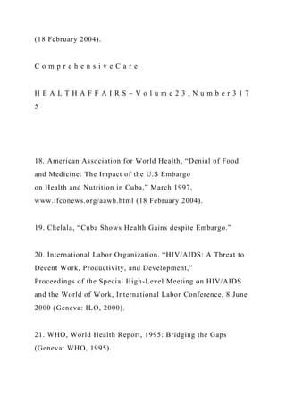 (18 February 2004).
C o m p r e h e n s i v e C a r e
H E A L T H A F F A I R S ~ V o l u m e 2 3 , N u m b e r 3 1 7
5
18. American Association for World Health, “Denial of Food
and Medicine: The Impact of the U.S Embargo
on Health and Nutrition in Cuba,” March 1997,
www.ifconews.org/aawh.html (18 February 2004).
19. Chelala, “Cuba Shows Health Gains despite Embargo.”
20. International Labor Organization, “HIV/AIDS: A Threat to
Decent Work, Productivity, and Development,”
Proceedings of the Special High-Level Meeting on HIV/AIDS
and the World of Work, International Labor Conference, 8 June
2000 (Geneva: ILO, 2000).
21. WHO, World Health Report, 1995: Bridging the Gaps
(Geneva: WHO, 1995).
 
