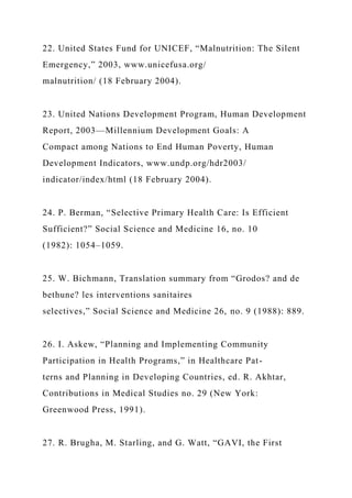 22. United States Fund for UNICEF, “Malnutrition: The Silent
Emergency,” 2003, www.unicefusa.org/
malnutrition/ (18 February 2004).
23. United Nations Development Program, Human Development
Report, 2003—Millennium Development Goals: A
Compact among Nations to End Human Poverty, Human
Development Indicators, www.undp.org/hdr2003/
indicator/index/html (18 February 2004).
24. P. Berman, “Selective Primary Health Care: Is Efficient
Sufficient?” Social Science and Medicine 16, no. 10
(1982): 1054–1059.
25. W. Bichmann, Translation summary from “Grodos? and de
bethune? les interventions sanitaires
selectives,” Social Science and Medicine 26, no. 9 (1988): 889.
26. I. Askew, “Planning and Implementing Community
Participation in Health Programs,” in Healthcare Pat-
terns and Planning in Developing Countries, ed. R. Akhtar,
Contributions in Medical Studies no. 29 (New York:
Greenwood Press, 1991).
27. R. Brugha, M. Starling, and G. Watt, “GAVI, the First
 