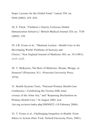 Steps: Lessons for the Global Fund,” Lancet 359, no.
9304 (2002): 435–438.
28. F. Fleck, “Children’s Charity Critisizes Global
Immunisation Initiative,” British Medical Journal 324, no. 7330
(2002): 129.
29. J.R. Evans et al., “Shattuck Lecture—Health Care in the
Developing World: Problems of Scarcity and
Choice,” New England Journal of Medicine 305, no. 19 (1981):
1117–1127.
30. T. McKeown, The Role of Medicine: Dream, Mirage, or
Nemesis? (Princeton, N.J.: Princeton University Press,
1979).
31. Health Systems Trust, “National Primary Health Care
Conference—Celebrating the Twenty-fifth Anni-
versary of the Alma Ata,” and “Kopanong Declaration on
Primary Health Care,” 26 August 2003, new
.hst.org.za/news/index.php/20030822/ (18 February 2004).
32. T. Evans et al., Challenging Inequities in Health: From
Ethics to Action (New York: Oxford University Press, 2001).
 