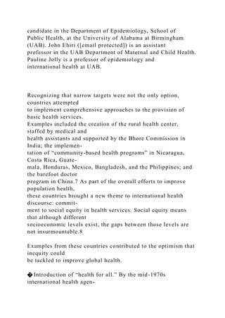 candidate in the Department of Epidemiology, School of
Public Health, at the University of Alabama at Birmingham
(UAB). John Ehiri ([email protected]) is an assistant
professor in the UAB Department of Maternal and Child Health.
Pauline Jolly is a professor of epidemiology and
international health at UAB.
Recognizing that narrow targets were not the only option,
countries attempted
to implement comprehensive approaches to the provision of
basic health services.
Examples included the creation of the rural health center,
staffed by medical and
health assistants and supported by the Bhore Commission in
India; the implemen-
tation of “community-based health programs” in Nicaragua,
Costa Rica, Guate-
mala, Honduras, Mexico, Bangladesh, and the Philippines; and
the barefoot doctor
program in China.7 As part of the overall efforts to improve
population health,
these countries brought a new theme to international health
discourse: commit-
ment to social equity in health services. Social equity means
that although different
socioeconomic levels exist, the gaps between those levels are
not insurmountable.8
Examples from these countries contributed to the optimism that
inequity could
be tackled to improve global health.
� Introduction of “health for all.” By the mid-1970s
international health agen-
 