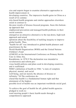 cies and experts began to examine alternative approaches to
health improvement in
developing countries. The impressive health gains in China as a
result of its commu-
nity-based health programs and similar approaches elsewhere
stood in contrast to
the poor results of disease-focused programs. Soon this bottom-
up approach that
emphasized prevention and managed health problems in their
social contexts
emerged as an attractive alternative to the top-down, high-tech
approach and raised
optimism about the feasibility of tackling inequity to improve
global health. Thus,
“health for all” was introduced to global health planners and
practitioners by the
World Health Organization (WHO) and the United Nations
Children’s Fund
(UNICEF) at the International Conference on Primary Health
Care in Alma Ata,
Kazakhstan, in 1978.9 The declaration was intended to
revolutionize and reform pre-
vious health policies and plans used in developing countries,
and it reaffirmed
WHO’s definition of health in 1946: “a state of complete
physical, mental, and social
well being, and not merely the absence of disease or
infirmity.”10 The conference de-
clared that health is a fundamental human right and that
attainment of the highest
possible level of health was an important worldwide social goal.
To achieve the goal of health for all, global health agencies
pledged to work to-
ward meeting people’s basic health needs through a
comprehensive approach
 