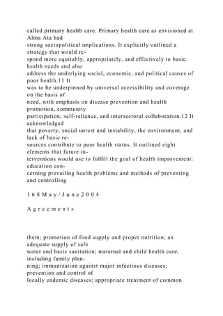 called primary health care. Primary health care as envisioned at
Alma Ata had
strong sociopolitical implications. It explicitly outlined a
strategy that would re-
spond more equitably, appropriately, and effectively to basic
health needs and also
address the underlying social, economic, and political causes of
poor health.11 It
was to be underpinned by universal accessibility and coverage
on the basis of
need, with emphasis on disease prevention and health
promotion, community
participation, self-reliance, and intersectoral collaboration.12 It
acknowledged
that poverty, social unrest and instability, the environment, and
lack of basic re-
sources contribute to poor health status. It outlined eight
elements that future in-
terventions would use to fulfill the goal of health improvement:
education con-
cerning prevailing health problems and methods of preventing
and controlling
1 6 8 M a y / J u n e 2 0 0 4
A g r e e m e n t s
them; promotion of food supply and proper nutrition; an
adequate supply of safe
water and basic sanitation; maternal and child health care,
including family plan-
ning; immunization against major infectious diseases;
prevention and control of
locally endemic diseases; appropriate treatment of common
 
