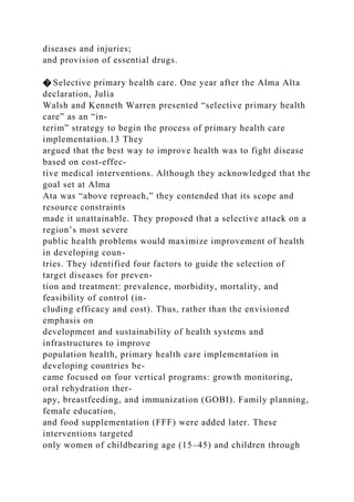 diseases and injuries;
and provision of essential drugs.
� Selective primary health care. One year after the Alma Alta
declaration, Julia
Walsh and Kenneth Warren presented “selective primary health
care” as an “in-
terim” strategy to begin the process of primary health care
implementation.13 They
argued that the best way to improve health was to fight disease
based on cost-effec-
tive medical interventions. Although they acknowledged that the
goal set at Alma
Ata was “above reproach,” they contended that its scope and
resource constraints
made it unattainable. They proposed that a selective attack on a
region’s most severe
public health problems would maximize improvement of health
in developing coun-
tries. They identified four factors to guide the selection of
target diseases for preven-
tion and treatment: prevalence, morbidity, mortality, and
feasibility of control (in-
cluding efficacy and cost). Thus, rather than the envisioned
emphasis on
development and sustainability of health systems and
infrastructures to improve
population health, primary health care implementation in
developing countries be-
came focused on four vertical programs: growth monitoring,
oral rehydration ther-
apy, breastfeeding, and immunization (GOBI). Family planning,
female education,
and food supplementation (FFF) were added later. These
interventions targeted
only women of childbearing age (15–45) and children through
 