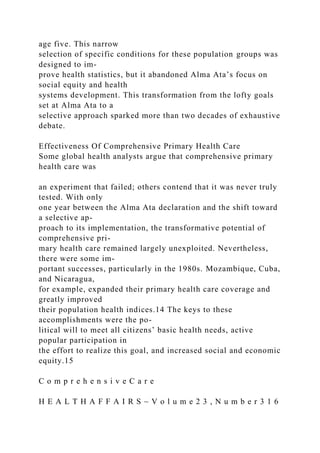 age five. This narrow
selection of specific conditions for these population groups was
designed to im-
prove health statistics, but it abandoned Alma Ata’s focus on
social equity and health
systems development. This transformation from the lofty goals
set at Alma Ata to a
selective approach sparked more than two decades of exhaustive
debate.
Effectiveness Of Comprehensive Primary Health Care
Some global health analysts argue that comprehensive primary
health care was
an experiment that failed; others contend that it was never truly
tested. With only
one year between the Alma Ata declaration and the shift toward
a selective ap-
proach to its implementation, the transformative potential of
comprehensive pri-
mary health care remained largely unexploited. Nevertheless,
there were some im-
portant successes, particularly in the 1980s. Mozambique, Cuba,
and Nicaragua,
for example, expanded their primary health care coverage and
greatly improved
their population health indices.14 The keys to these
accomplishments were the po-
litical will to meet all citizens’ basic health needs, active
popular participation in
the effort to realize this goal, and increased social and economic
equity.15
C o m p r e h e n s i v e C a r e
H E A L T H A F F A I R S ~ V o l u m e 2 3 , N u m b e r 3 1 6
 