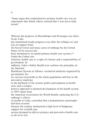 9
“Some argue that comprehensive primary health care was an
experiment that failed; others contend that it was never truly
tested.”
Whereas the progress in Mozambique and Nicaragua was short-
lived, Cuba
has maintained steady progress even after the collapse of, and
loss of support from,
the Soviet Union and many years of embargo by the United
States.16 Its success has
been attributed to its model primary health care system.17
Under the Cuban con-
stitution, health care is a right of citizens and a responsibility of
government. In
addition, Cuba’s Public Health Law outlines the principles of
the National
Healthcare System as follows: socialized medicine organized by
government; ba-
sic services accessible to the whole population and free to all;
preventive medicine
as the hallmark of the system; public participation in health
care; and a compre-
hensive approach to planned development of the health system.
A 1997 report from
the American Association for World Health, analyzing the U.S.
embargo’s effects
on health in Cuba, concluded that a humanitarian catastrophe
had been averted
because the country maintained a high level of budgetary
support for a health care
system designed to deliver primary and preventive health care
to all of its citi-
 